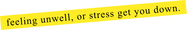feeling unwell, or stress get you down.