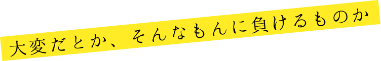 大変だとか、そんなもんに負けるものか