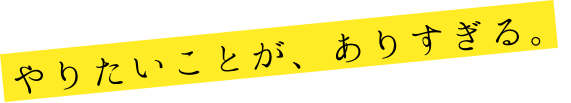 やりたいことが、ありすぎる。