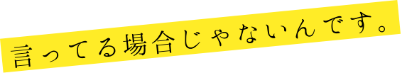 言ってる場合じゃないんです。
