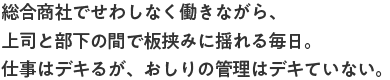 総合商社でせわしなく働きながら、上司と部下の間で板挟みに揺れる毎日。仕事はデキるが、おしりの管理はデキていない。