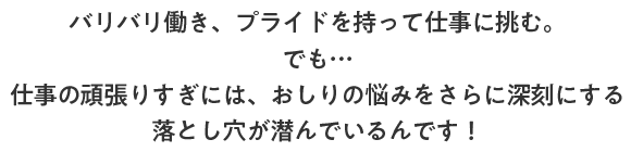 バリバリ働き、プライドを持って仕事に挑む。でも…仕事の頑張りすぎには、おしりの悩みをさらに深刻にする落とし穴が潜んでいるんです！