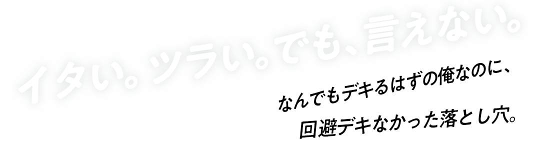 イタい。ツラい。でも、言えない。なんでもデキるはずの俺なのに、回避デキなかった落とし穴。