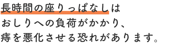 長時間の座りっぱなしはおしりへの負荷がかかり、痔を悪化させる恐れがあります。