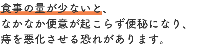 食事の量が少ないと、なかなか便意が起こらず便秘になり、痔を悪化させる恐れがあります。