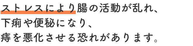 ストレスにより腸の活動が乱れ、下痢や便秘になり、痔を悪化させる恐れがあります。