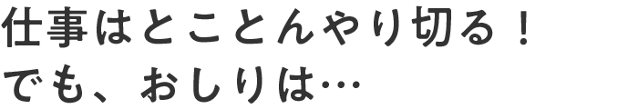 仕事はとことんやり切る！でも、おしりは…