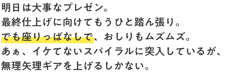 明日は大事なプレゼン。最終仕上げに向けてもうひと踏ん張り。でも座りっぱなしで、おしりもムズムズ。あぁ、イケてないスパイラルに突入しているが、無理矢理ギアを上げるしかない。