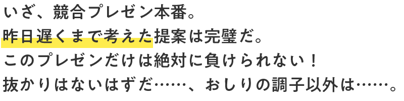 いざ、競合プレゼン本番。昨日遅くまで考えた提案は完璧だ。このプレゼンだけは絶対に負けられない！抜かりはないはずだ……、おしりの調子以外は……。