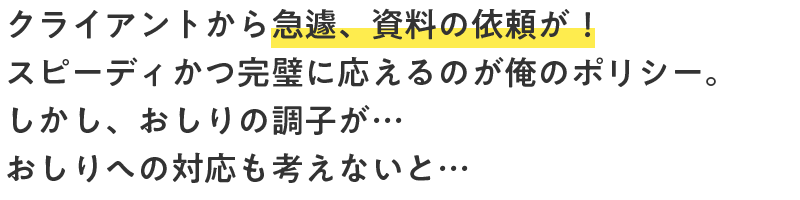 クライアントから急遽、資料の依頼が！スピーディかつ完璧に応えるのが俺のポリシー。しかし、おしりの調子が…おしりへの対応も考えないと…