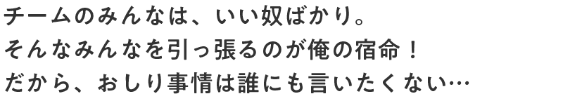 チームのみんなは、いい奴ばかり。そんなみんなを引っ張るのが俺の宿命！だから、おしり事情は誰にも言いたくない…