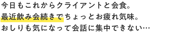 今日もこれからクライアントと会食。最近飲み会続きでちょっとお疲れ気味。おしりも気になって会話に集中できない…