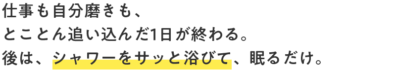 仕事も自分磨きも、とことん追い込んだ1日が終わる。後は、シャワーをサッと浴びて、眠るだけ。