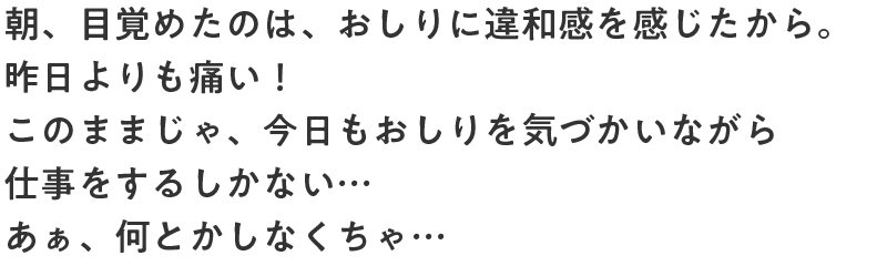 朝、目覚めたのは、おしりに違和感を感じたから。昨日よりも痛い！このままじゃ、今日もおしりを気づかいながら仕事をするしかない…あぁ、何とかしなくちゃ…