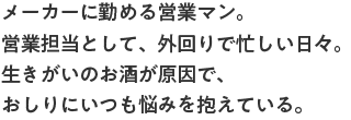 メーカーに勤める営業マン。営業担当として、外回りで忙しい日々。生きがいのお酒が原因で、おしりにいつも悩みを抱えている。