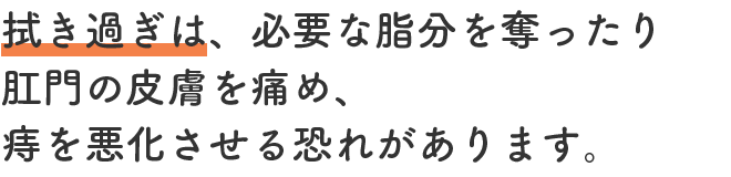 拭き過ぎは、必要な脂分を奪ったり肛門の皮膚を痛め、痔を悪化させる恐れがあります。