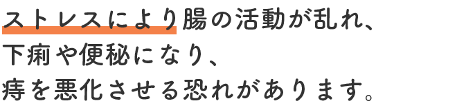 ストレスにより腸の活動が乱れ、下痢や便秘になり、痔を悪化させる恐れがあります。