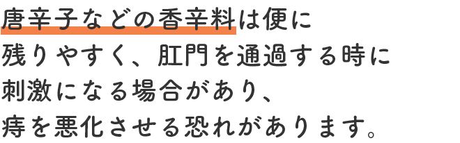 唐辛子などの香辛料は便に残りやすく、肛門を通過する時に刺激になる場合があり、痔を悪化させる恐れがあります。