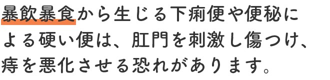 暴飲暴食から生じる下痢便や便秘による硬い便は、肛門を刺激し傷つけ、痔を悪化させる恐れがあります。