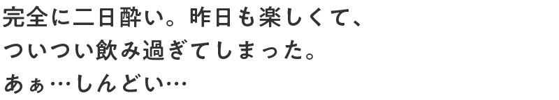 完全に二日酔い。昨日も楽しくて、ついつい飲み過ぎてしまった。あぁ…しんどい…