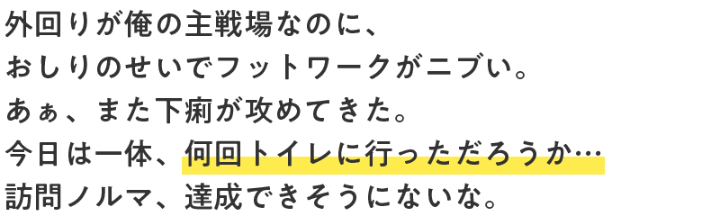 外回りが俺の主戦場なのに、おしりのせいでフットワークがニブい。あぁ、また下痢が攻めてきた。今日は一体、何回トイレに行っただろうか…訪問ノルマ、達成できそうにないな。