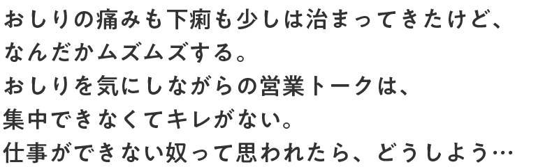 おしりの痛みも下痢も少しは治まってきたけど、なんだかムズムズする。おしりを気にしながらの営業トークは、集中できなくてキレがない。仕事ができない奴って思われたら、どうしよう…