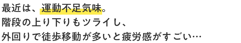 最近は、運動不足気味。階段の上り下りもツライし、外回りで徒歩移動が多いと疲労感がすごい…