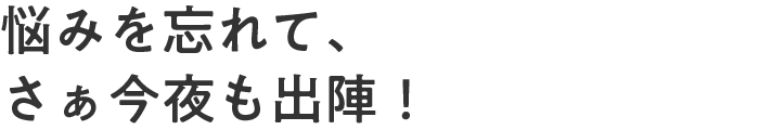 悩みを忘れて、さぁ今夜も出陣！