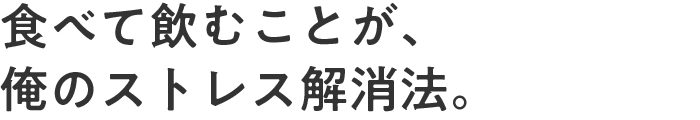 食べて飲むことが、俺のストレス解消法。