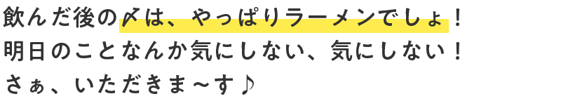 飲んだ後の〆は、やっぱりラーメンでしょ！明日のことなんか気にしない、気にしない！さぁ、いただきま〜す♪