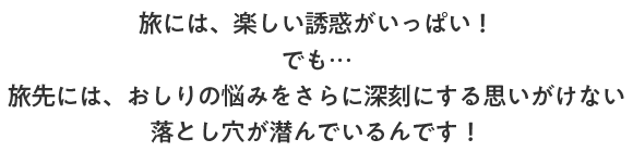 旅には、楽しい誘惑がいっぱい！でも…旅先には、おしりの悩みをさらに深刻にする思いがけない落とし穴が潜んでいるんです！