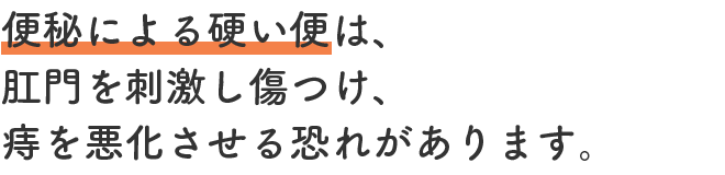 便秘による硬い便は、肛門を刺激し傷つけ、痔を悪化させる恐れがあります。