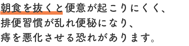 朝食を抜くと便意が起こりにくく、排便習慣が乱れ便秘になり、痔を悪化させる恐れがあります。