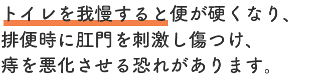 トイレを我慢すると便が硬くなり、排便時に肛門を刺激し傷つけ、痔を悪化させる恐れがあります。