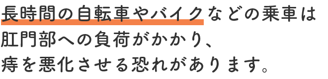 長時間の自転車やバイクなどの乗車は肛門部への負荷がかかり、痔を悪化させる恐れがあります。