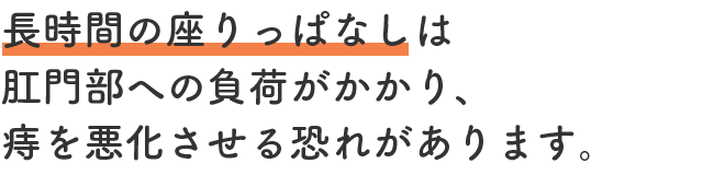 長時間の座りっぱなしは肛門部への負荷がかかり、痔を悪化させる恐れがあります。