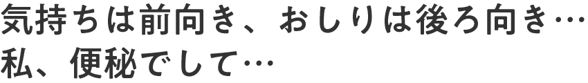 気持ちは前向き、おしりは後ろ向き…私、便秘でして…