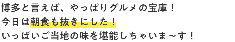 博多と言えば、やっぱりグルメの宝庫！今日は朝食も抜きにした！いっぱいご当地の味を堪能しちゃいま～す！