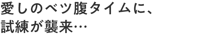 愛しのベツ腹タイムに、試練が襲来…