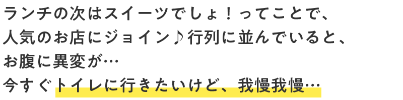 ランチの次はスイーツでしょ！ってことで、人気のお店にジョイン♪行列に並んでいると、お腹に異変が…今すぐトイレに行きたいけど、我慢我慢…