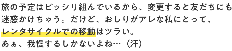 旅の予定はビッシリ組んでいるから、変更すると友だちにも迷惑かけちゃう。だけど、おしりがアレな私にとって、レンタサイクルでの移動はツラい。あぁ、我慢するしかないよね…（汗）