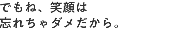 でもね、笑顔は忘れちゃダメだから。