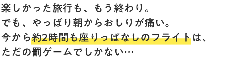 楽しかった旅行も、もう終わり。でも、やっぱり朝からおしりが痛い。今から約2時間も座りっぱなしのフライトは、ただの罰ゲームでしかない…