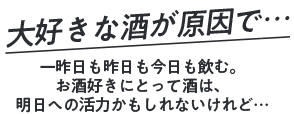 大好きな酒が原因で… 一昨日も昨日も今日も飲む。お酒好きにとって酒は、明日への活力かもしれないけれど…