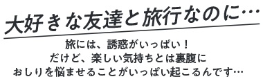 大好きな友達と旅行なのに… 旅には、誘惑がいっぱい！だけど、楽しい気持ちとは裏腹におしりを悩ませることがいっぱい起こるんです…