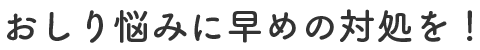 おしり悩みに早めの対処を！